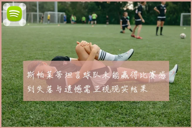 斯帕莱蒂坦言球队未能赢得比赛感到失落与遗憾需正视现实结果