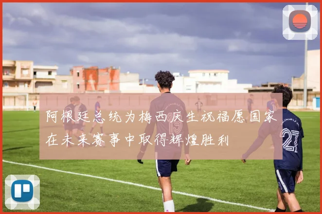 阿根廷总统为梅西庆生祝福愿国家在未来赛事中取得辉煌胜利