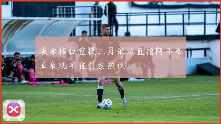 埃尔格拉重提三月采访直指阿韦洛亚表现不佳引发热议