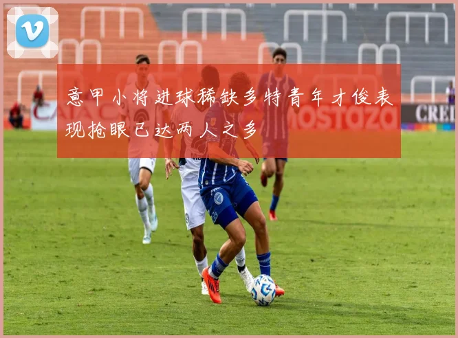 意甲小将进球稀缺多特青年才俊表现抢眼已达两人之多