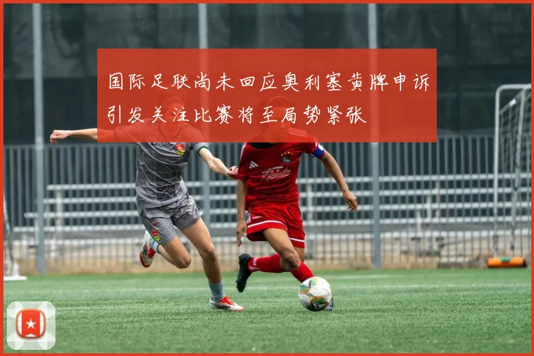 国际足联尚未回应奥利塞黄牌申诉引发关注比赛将至局势紧张
