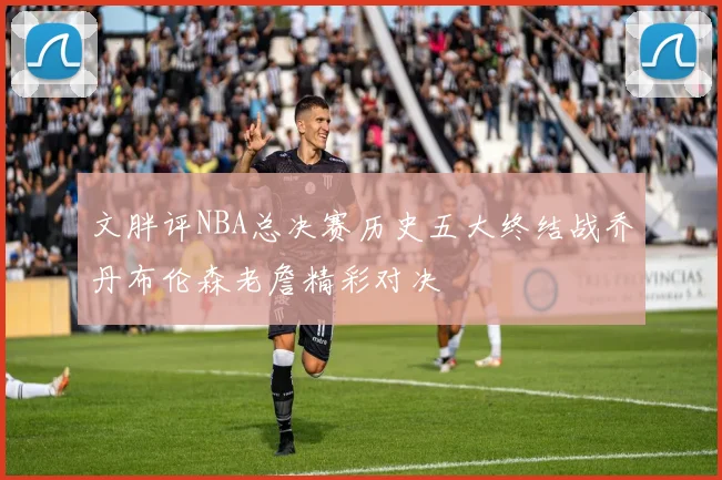 文胖评NBA总决赛历史五大终结战乔丹布伦森老詹精彩对决