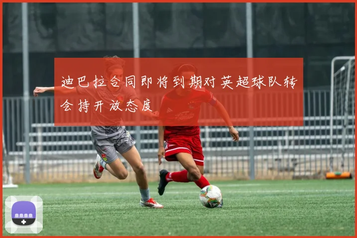 迪巴拉合同即将到期对英超球队转会持开放态度