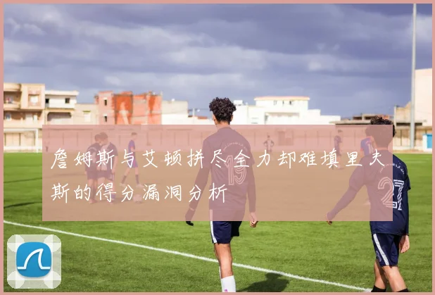 詹姆斯与艾顿拼尽全力却难填里夫斯的得分漏洞分析