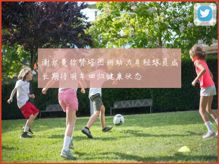 谢尔曼称赞塔图姆助力年轻球员成长期待明年回归健康状态