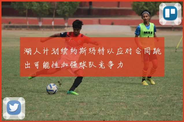 湖人计划续约斯玛特以应对合同跳出可能性加强球队竞争力