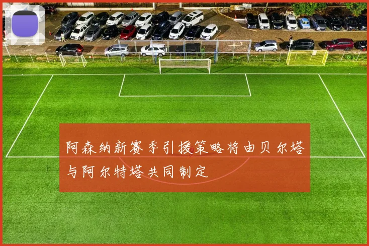 阿森纳新赛季引援策略将由贝尔塔与阿尔特塔共同制定