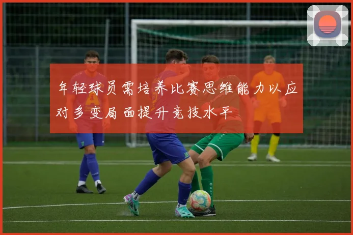 年轻球员需培养比赛思维能力以应对多变局面提升竞技水平