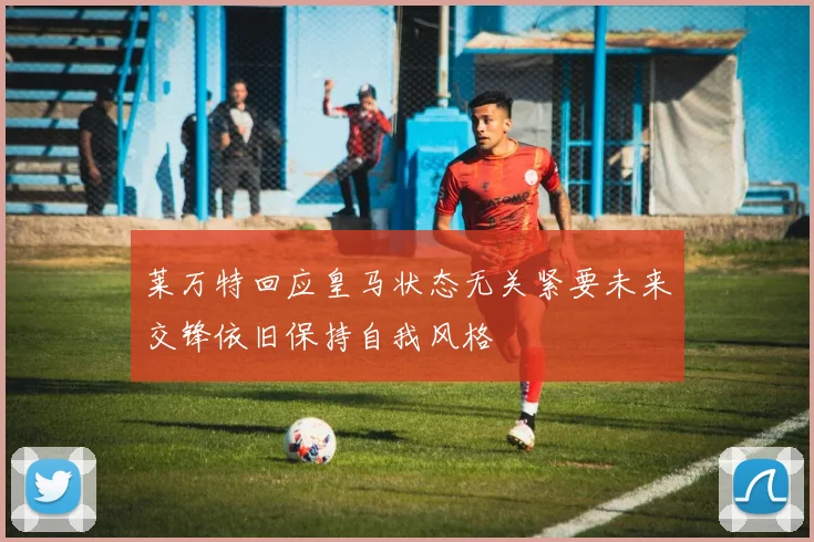 莱万特回应皇马状态无关紧要未来交锋依旧保持自我风格