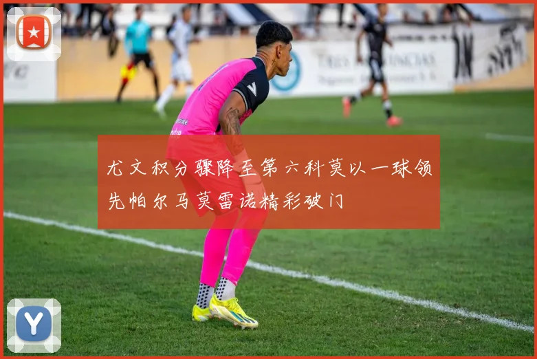 尤文积分骤降至第六科莫以一球领先帕尔马莫雷诺精彩破门