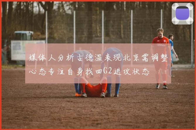 媒体人分析古德温表现北京需调整心态专注自身找回G2进攻状态