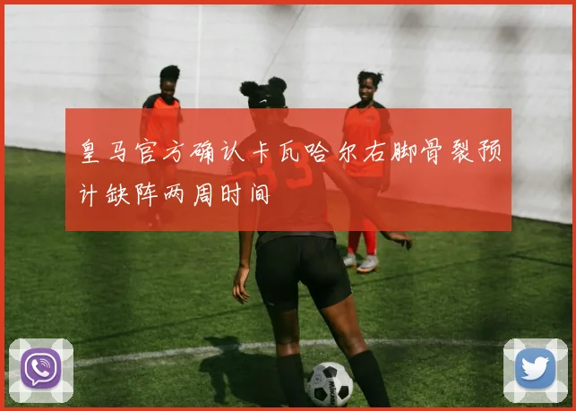 皇马官方确认卡瓦哈尔右脚骨裂预计缺阵两周时间