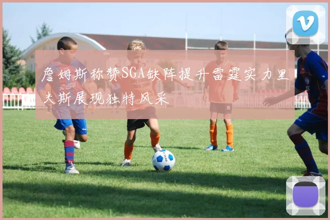 詹姆斯称赞SGA缺阵提升雷霆实力里夫斯展现独特风采