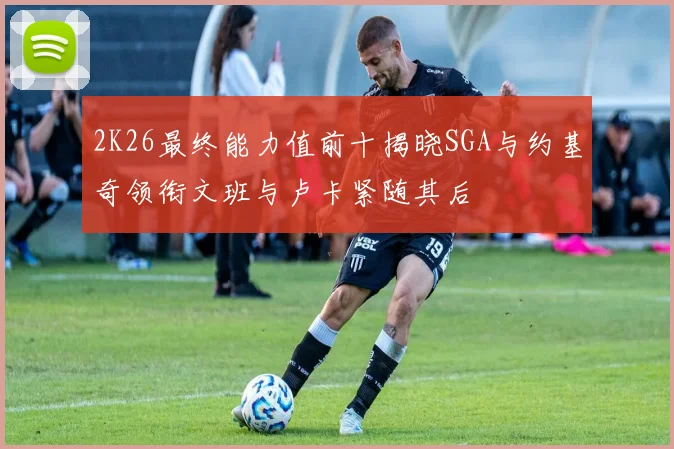 2K26最终能力值前十揭晓SGA与约基奇领衔文班与卢卡紧随其后