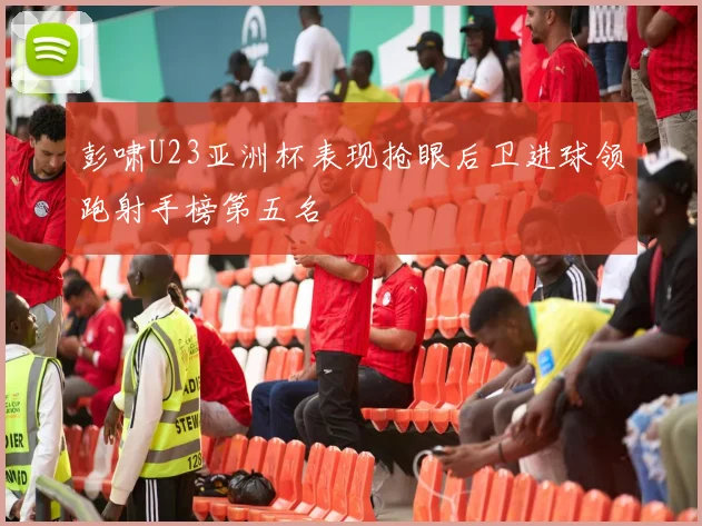 彭啸U23亚洲杯表现抢眼后卫进球领跑射手榜第五名