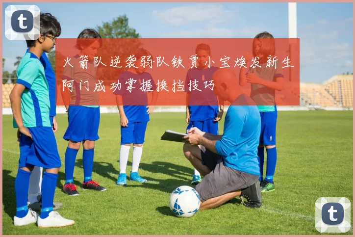 火箭队逆袭弱队铁贾小宝焕发新生阿门成功掌握换挡技巧