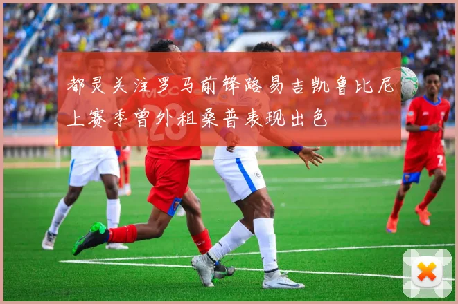都灵关注罗马前锋路易吉凯鲁比尼上赛季曾外租桑普表现出色