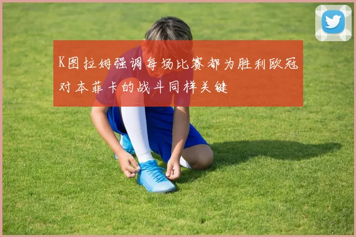 K图拉姆强调每场比赛都为胜利欧冠对本菲卡的战斗同样关键