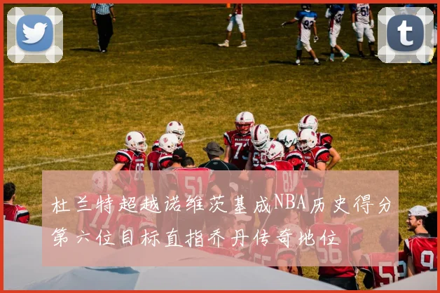 杜兰特超越诺维茨基成NBA历史得分第六位目标直指乔丹传奇地位