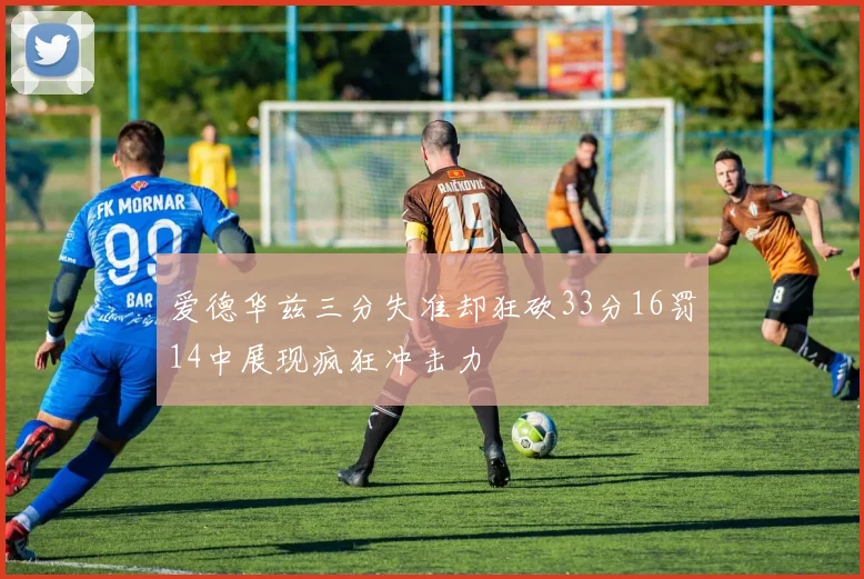 爱德华兹三分失准却狂砍33分16罚14中展现疯狂冲击力