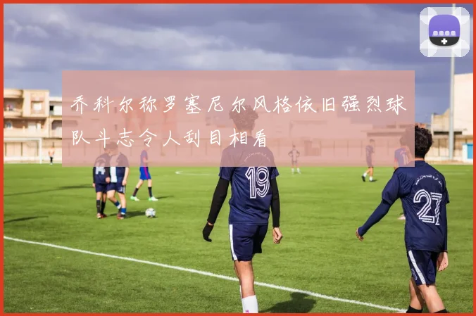 乔科尔称罗塞尼尔风格依旧强烈球队斗志令人刮目相看