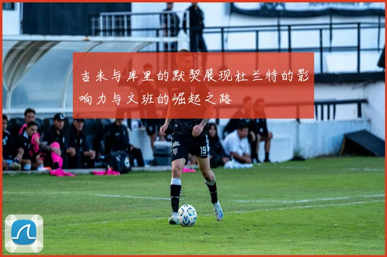 吉米与库里的默契展现杜兰特的影响力与文班的崛起之路