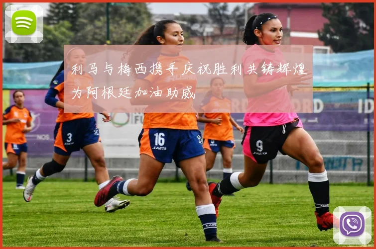 利马与梅西携手庆祝胜利共铸辉煌为阿根廷加油助威